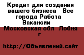 Кредит для создания вашего бизнеса - Все города Работа » Вакансии   . Московская обл.,Лобня г.